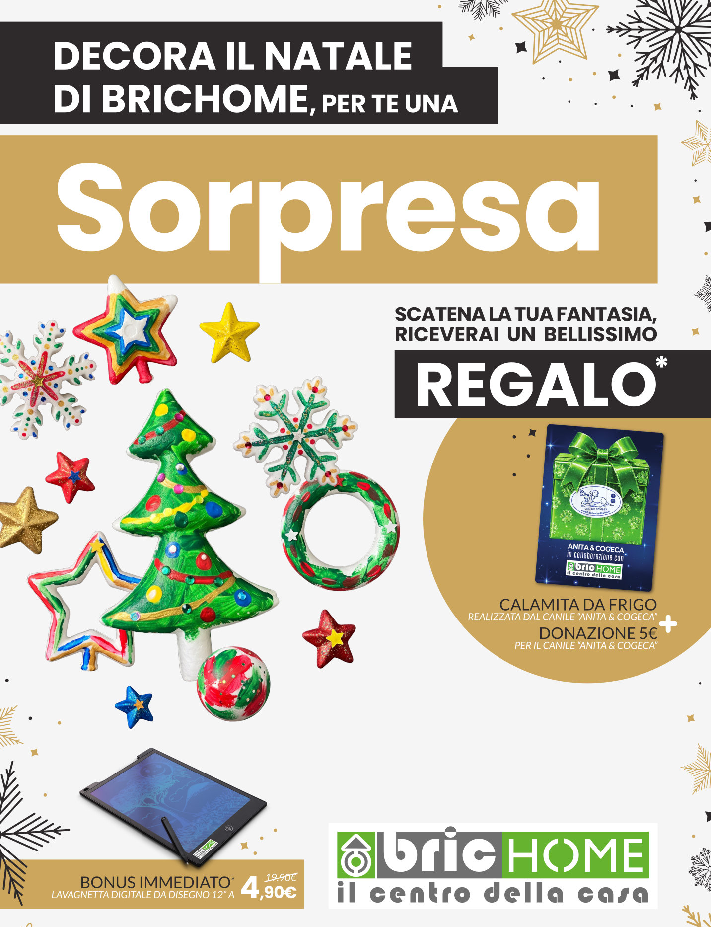 DECORA IL NATALE DI BRICHOME, PER TE UNA SORPRESA - SCATENA LA TUA FANTASIA, RICEVERAI UN BELLISSIMO REGALO * CALAMITA DA FRIGO REALIZZATA DAL CANILE “ANITA & COGECA” DONAZIONE 5€ PER IL CANILE “ANITA & COGECA” BONUS IMMEDIATO* LAVAGNETTA DIGITALE DA DISEGNO 12” A 4,90 € ANZICHE' 19,90 € - * Promozione valida esclusivamente in negozio, fino a esaurimento scorte. Regolamento completo in negozio. DECORA IL NATALE DI BRICHOME, PER TE UNA SORPRESA - SCATENA LA TUA FANTASIA, RICEVERAI UN BELLISSIMO REGALO * CALAMITA DA FRIGO REALIZZATA DAL CANILE “ANITA & COGECA” DONAZIONE 5€ PER IL CANILE “ANITA & COGECA” BONUS IMMEDIATO* LAVAGNETTA DIGITALE DA DISEGNO 12” A 4,90 € ANZICHE' 19,90 € - * Promozione valida esclusivamente in negozio, fino a esaurimento scorte. Regolamento completo in negozio.